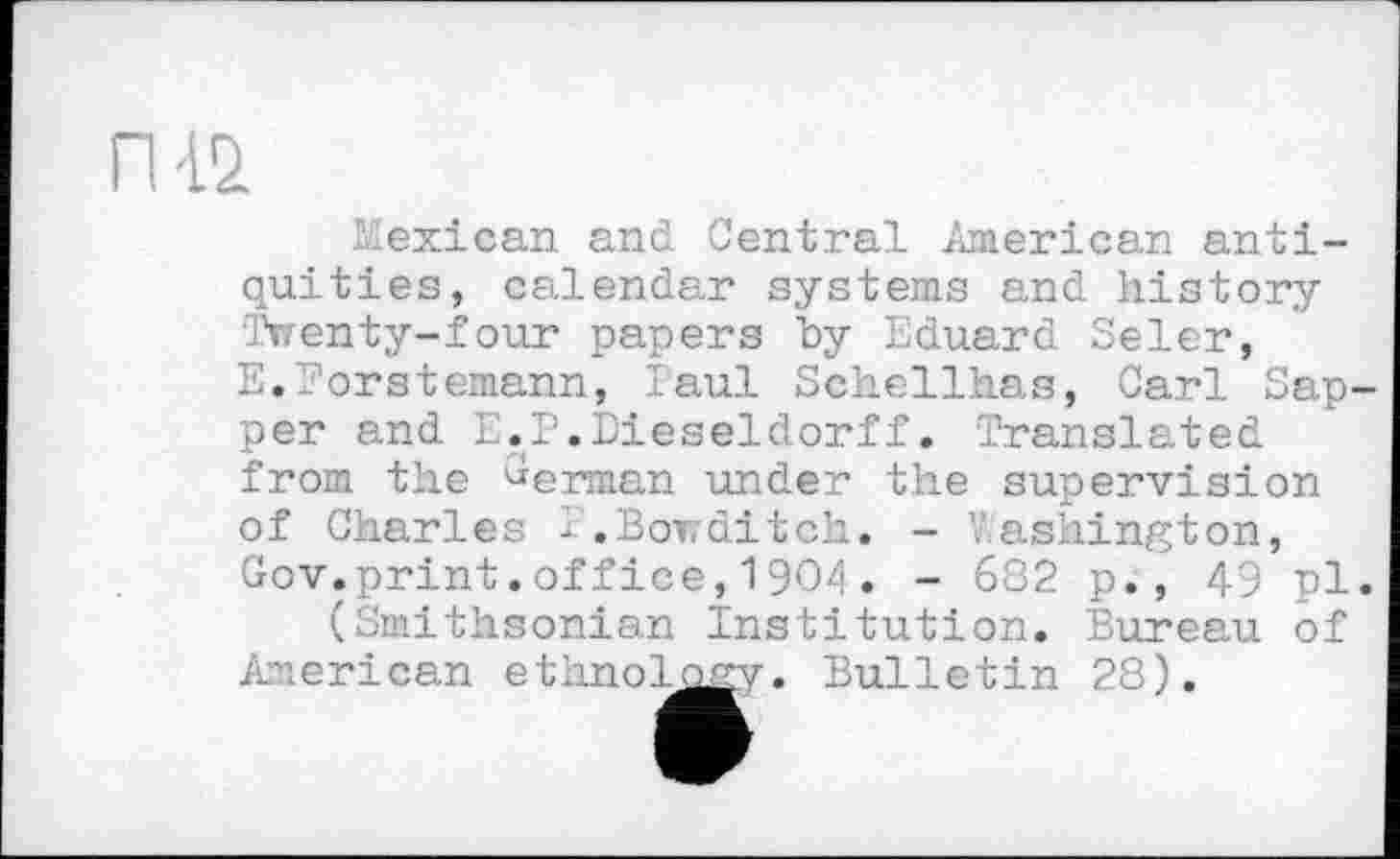 ﻿Mexican and Central American antiquities, calendar systems and history Twenty-four papers by Eduard Seler, E.Morstemann, Paul Schellhas, Carl Sapper and L.P.Dieseldorff. Translated from the German under the supervision of Charles I.Bowditch. - "ashington, Gov.print.office,1904. - 682 p., 49 pl. (Smithsonian Institution. Bureau of
American ethnology. Bulletin 28).